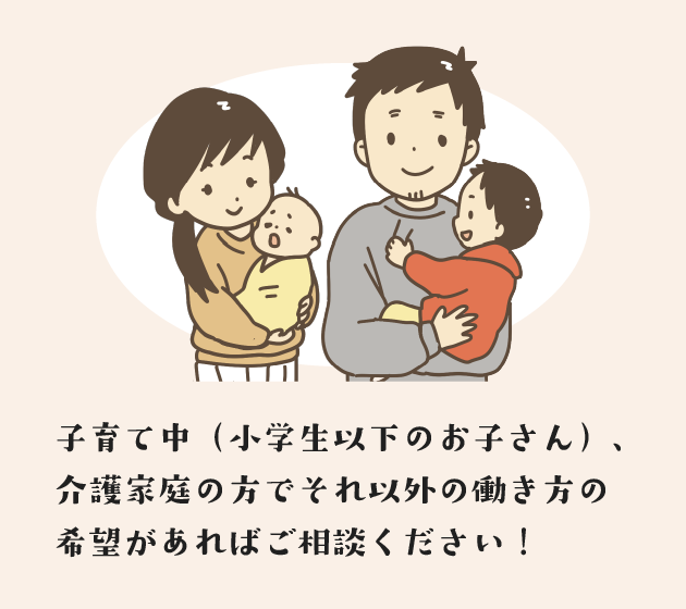 子育て中(小学生以下のお子さん)、介護家庭の方でそれ以外の働き方の希望があればご相談ください!